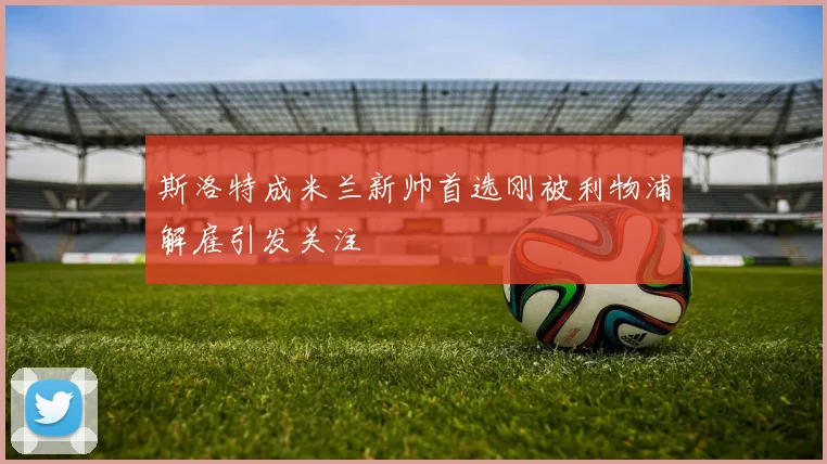 斯洛特成米兰新帅首选刚被利物浦解雇引发关注