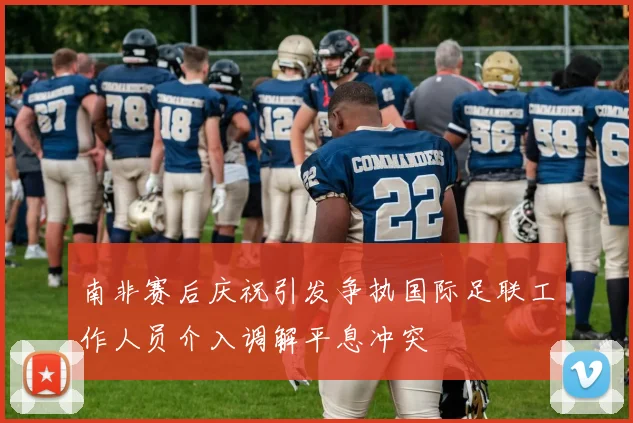 南非赛后庆祝引发争执国际足联工作人员介入调解平息冲突