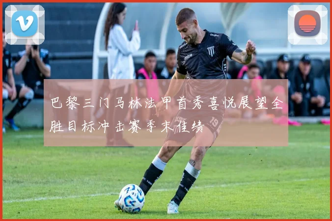 巴黎三门马林法甲首秀喜悦展望全胜目标冲击赛季末佳绩