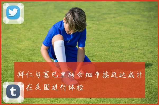拜仁与塞巴里转会细节接近达成计划在美国进行体检