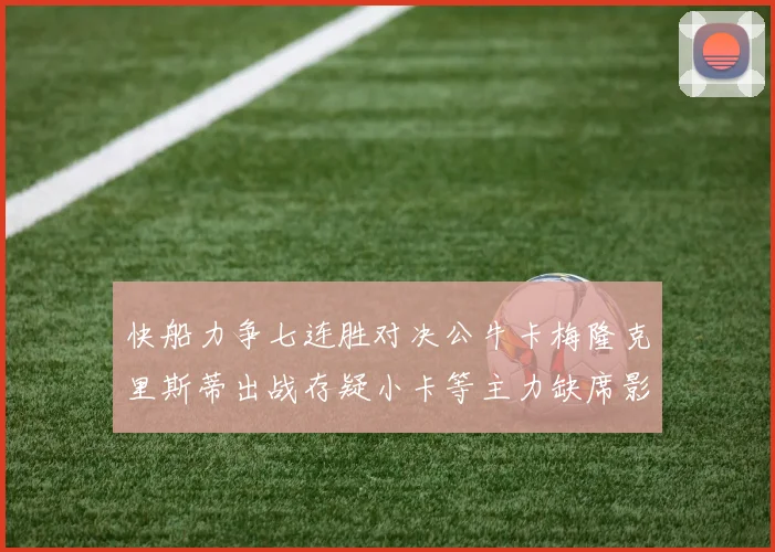 快船力争七连胜对决公牛卡梅隆克里斯蒂出战存疑小卡等主力缺席影响比赛走势