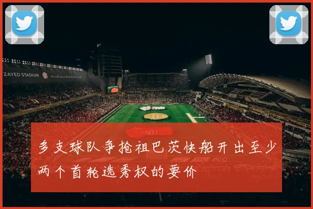 多支球队争抢祖巴茨快船开出至少两个首轮选秀权的要价