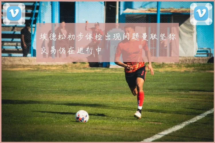 埃德松初步体检出现问题曼联坚称交易仍在进行中