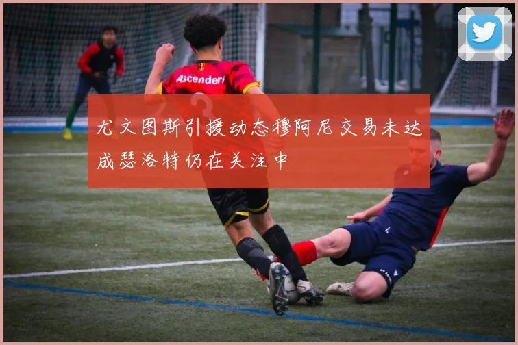 尤文图斯引援动态穆阿尼交易未达成瑟洛特仍在关注中