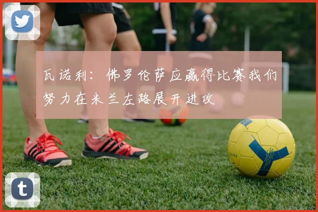 瓦诺利：佛罗伦萨应赢得比赛我们努力在米兰左路展开进攻