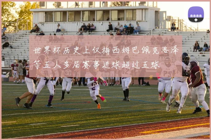世界杯历史上仅梅西姆巴佩克洛泽等五人多届赛事进球超过五球