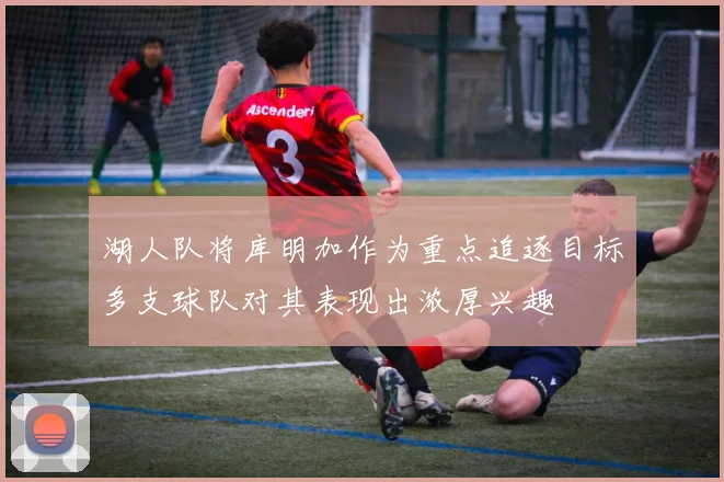 湖人队将库明加作为重点追逐目标多支球队对其表现出浓厚兴趣