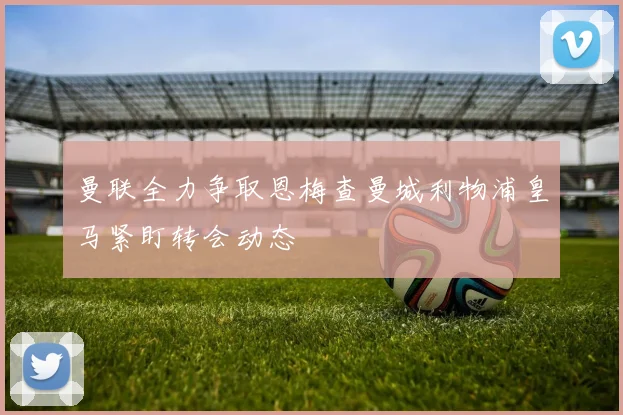 曼联全力争取恩梅查曼城利物浦皇马紧盯转会动态