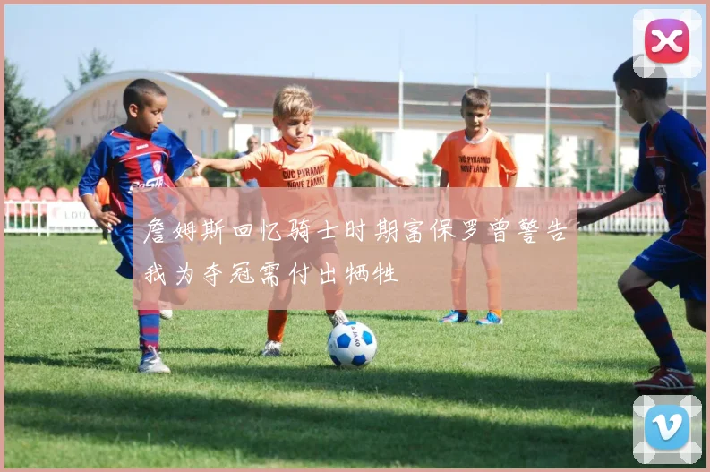 詹姆斯回忆骑士时期富保罗曾警告我为夺冠需付出牺牲