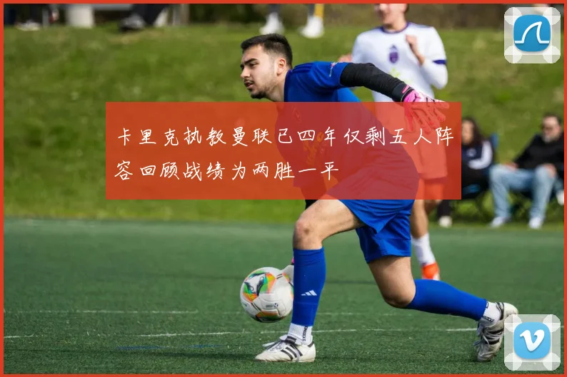卡里克执教曼联已四年仅剩五人阵容回顾战绩为两胜一平