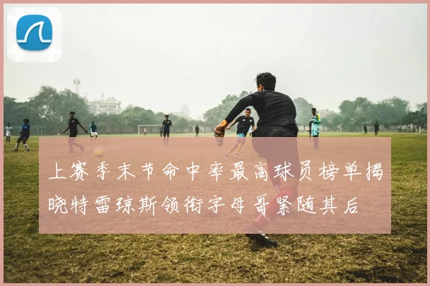 上赛季末节命中率最高球员榜单揭晓特雷琼斯领衔字母哥紧随其后