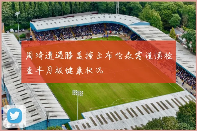 周琦遭遇膝盖撞击布伦森需谨慎检查半月板健康状况
