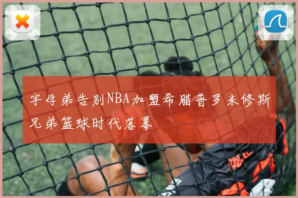 字母弟告别NBA加盟希腊普罗米修斯兄弟篮球时代落幕