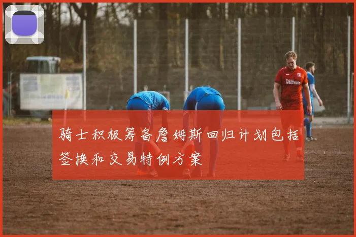 骑士积极筹备詹姆斯回归计划包括签换和交易特例方案