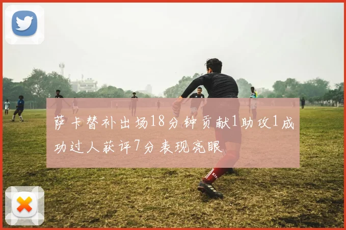 萨卡替补出场18分钟贡献1助攻1成功过人获评7分表现亮眼