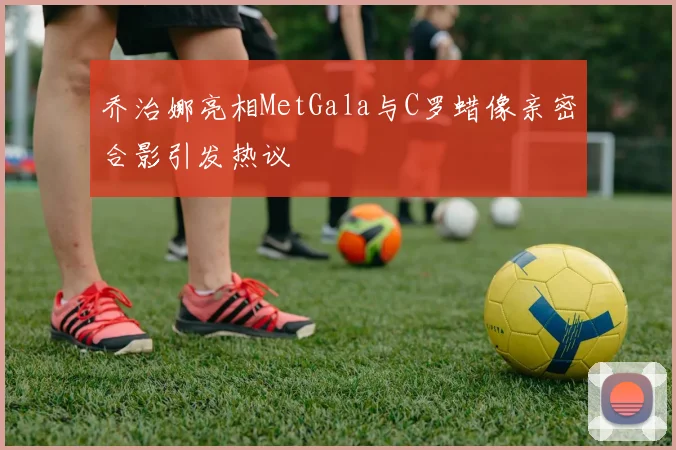 乔治娜亮相MetGala与C罗蜡像亲密合影引发热议