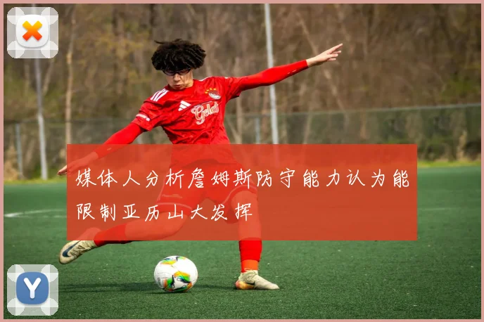 媒体人分析詹姆斯防守能力认为能限制亚历山大发挥